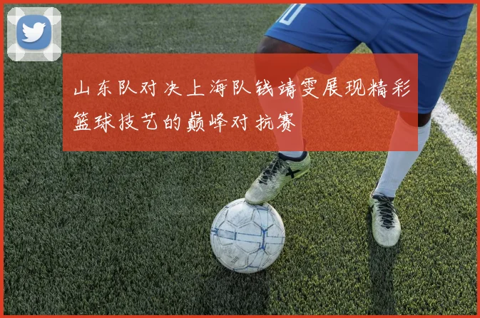 山东队对决上海队钱靖雯展现精彩篮球技艺的巅峰对抗赛
